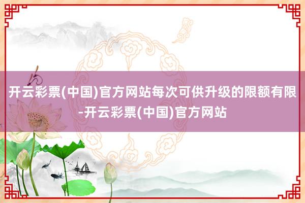 开云彩票(中国)官方网站每次可供升级的限额有限-开云彩票(中国)官方网站