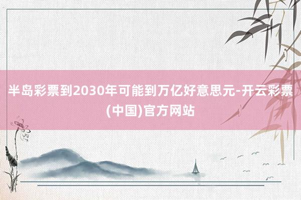 半岛彩票到2030年可能到万亿好意思元-开云彩票(中国)官方网站