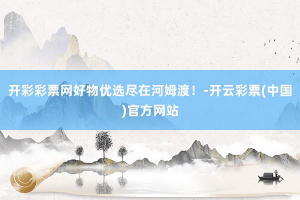 开彩彩票网好物优选尽在河姆渡！-开云彩票(中国)官方网站