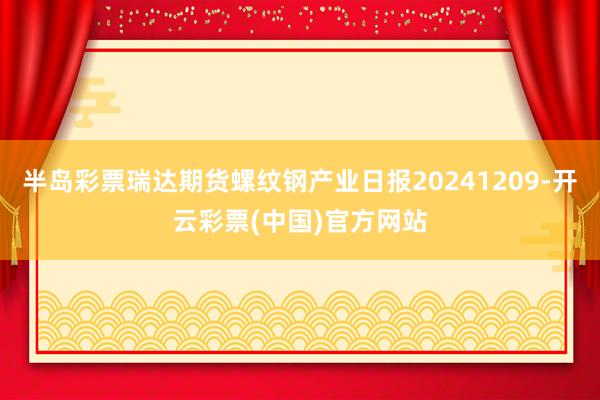 半岛彩票瑞达期货螺纹钢产业日报20241209-开云彩票(中国)官方网站