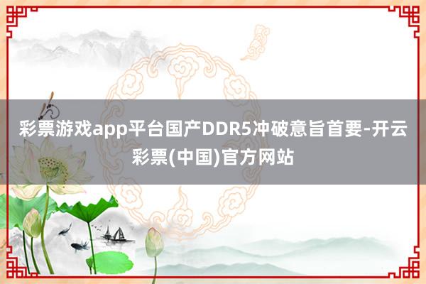 彩票游戏app平台国产DDR5冲破意旨首要-开云彩票(中国)官方网站