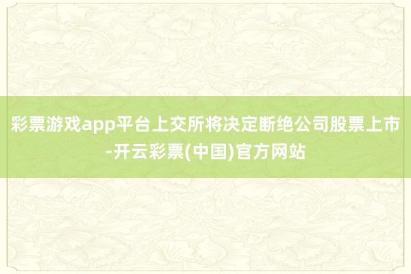 彩票游戏app平台上交所将决定断绝公司股票上市-开云彩票(中国)官方网站