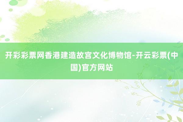 开彩彩票网香港建造故宫文化博物馆-开云彩票(中国)官方网站