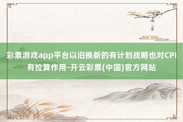 彩票游戏app平台以旧换新的有计划战略也对CPI有拉算作用-开云彩票(中国)官方网站