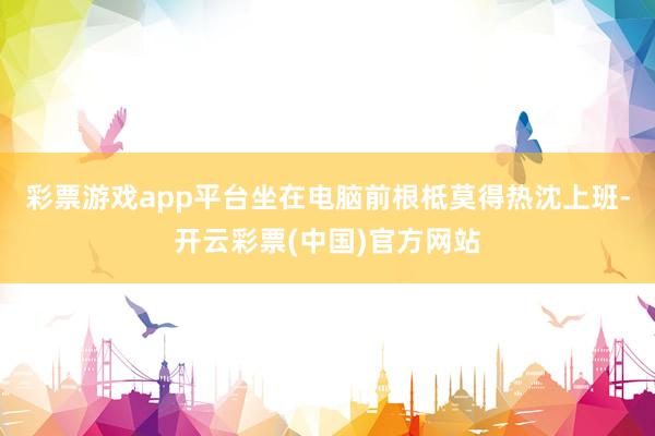 彩票游戏app平台坐在电脑前根柢莫得热沈上班-开云彩票(中国)官方网站