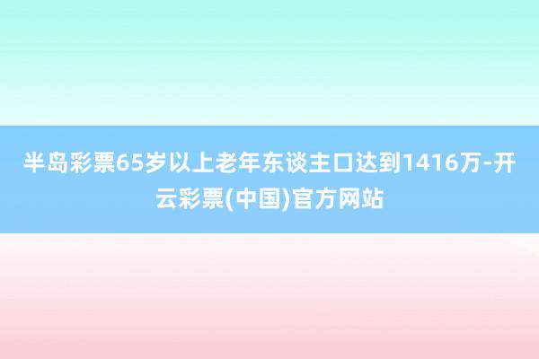 半岛彩票65岁以上老年东谈主口达到1416万-开云彩票(中国)官方网站