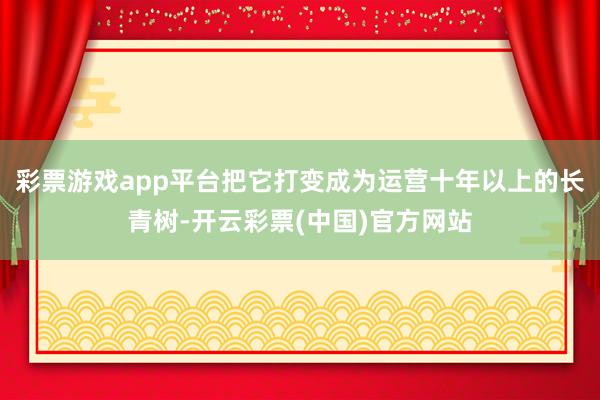 彩票游戏app平台把它打变成为运营十年以上的长青树-开云彩票(中国)官方网站