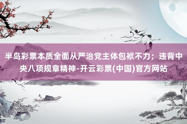 半岛彩票本质全面从严治党主体包袱不力；违背中央八项规章精神-开云彩票(中国)官方网站
