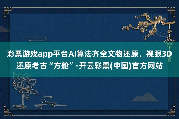 彩票游戏app平台AI算法齐全文物还原、裸眼3D还原考古“方舱”-开云彩票(中国)官方网站