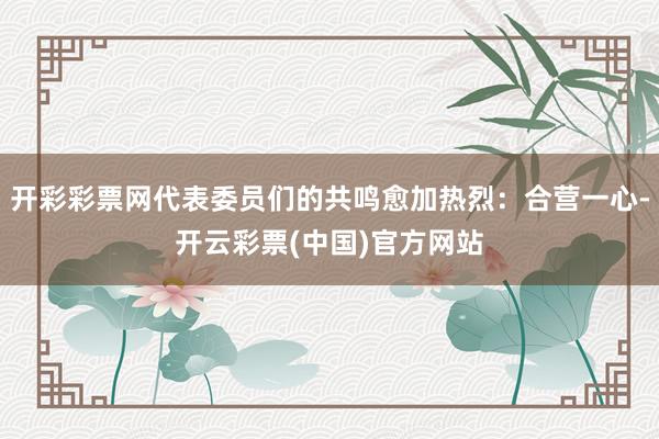 开彩彩票网代表委员们的共鸣愈加热烈：合营一心-开云彩票(中国)官方网站