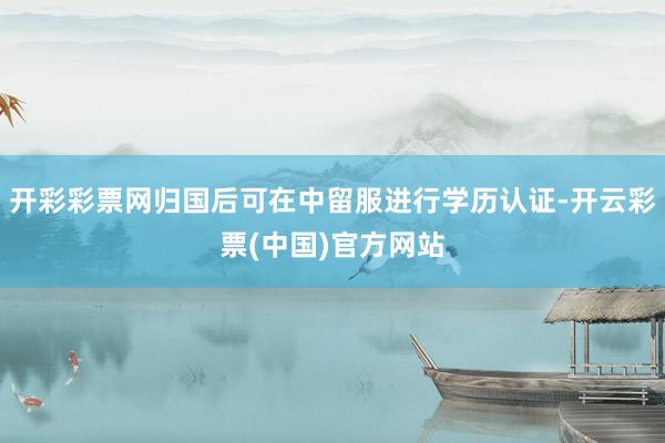 开彩彩票网归国后可在中留服进行学历认证-开云彩票(中国)官方网站