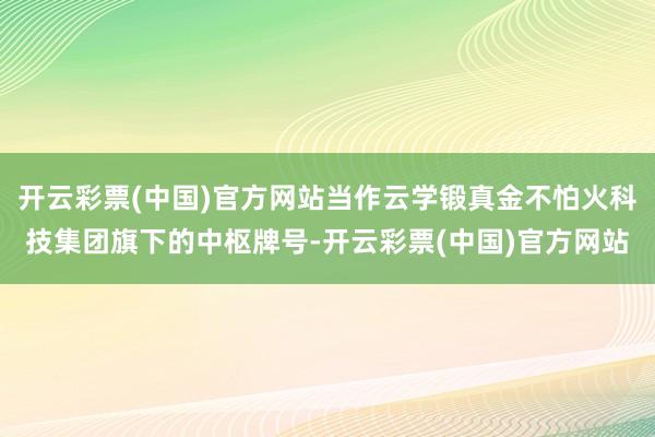 开云彩票(中国)官方网站当作云学锻真金不怕火科技集团旗下的中枢牌号-开云彩票(中国)官方网站