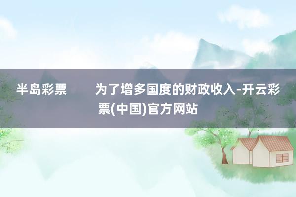 半岛彩票        为了增多国度的财政收入-开云彩票(中国)官方网站