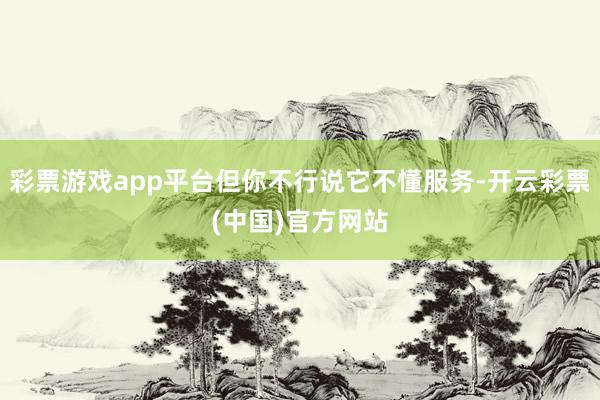 彩票游戏app平台但你不行说它不懂服务-开云彩票(中国)官方网站