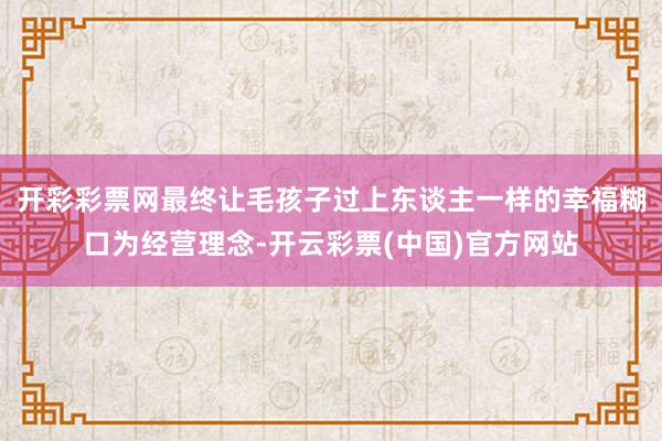开彩彩票网最终让毛孩子过上东谈主一样的幸福糊口为经营理念-开云彩票(中国)官方网站
