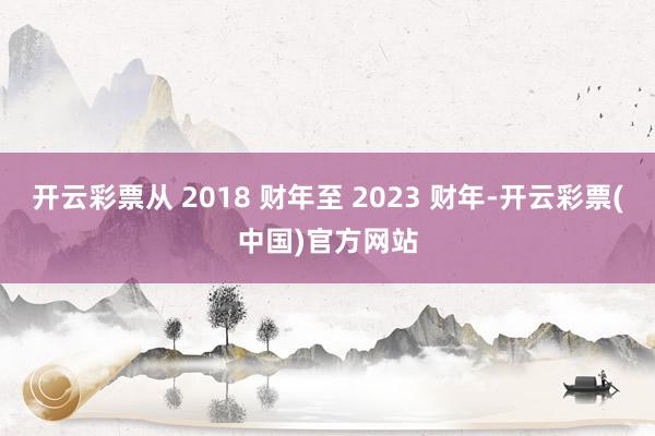 开云彩票从 2018 财年至 2023 财年-开云彩票(中国)官方网站