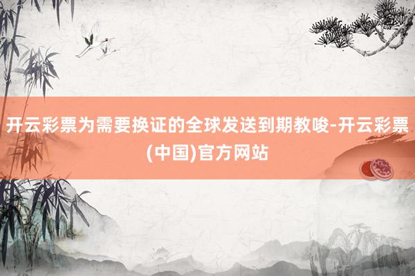 开云彩票为需要换证的全球发送到期教唆-开云彩票(中国)官方网站