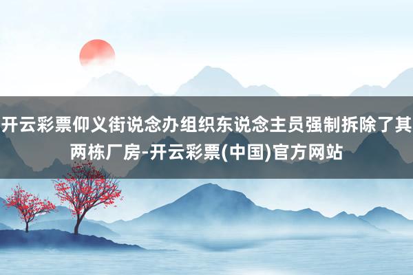 开云彩票仰义街说念办组织东说念主员强制拆除了其两栋厂房-开云彩票(中国)官方网站