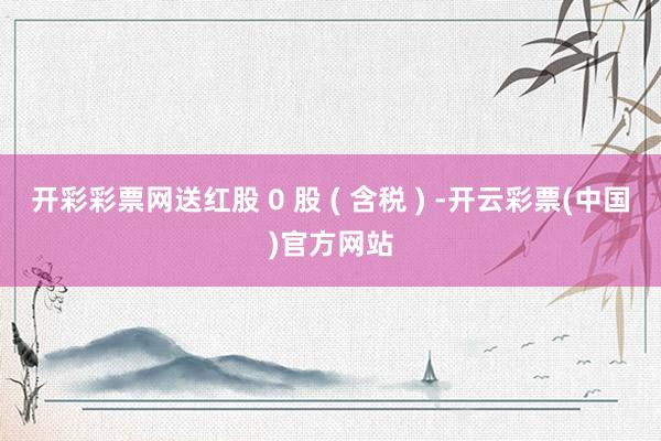 开彩彩票网送红股 0 股 ( 含税 ) -开云彩票(中国)官方网站
