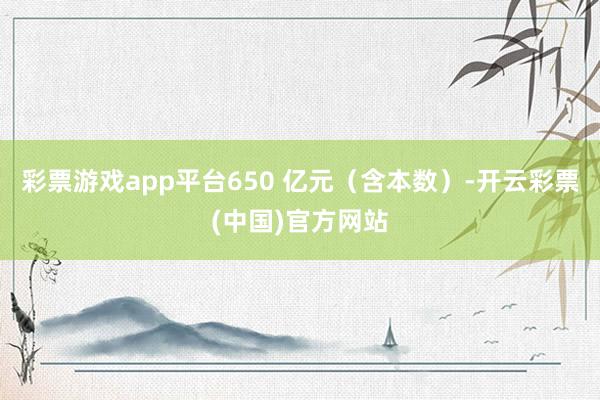 彩票游戏app平台650 亿元（含本数）-开云彩票(中国)官方网站