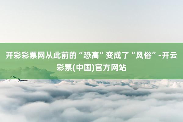 开彩彩票网从此前的“恐高”变成了“风俗”-开云彩票(中国)官方网站