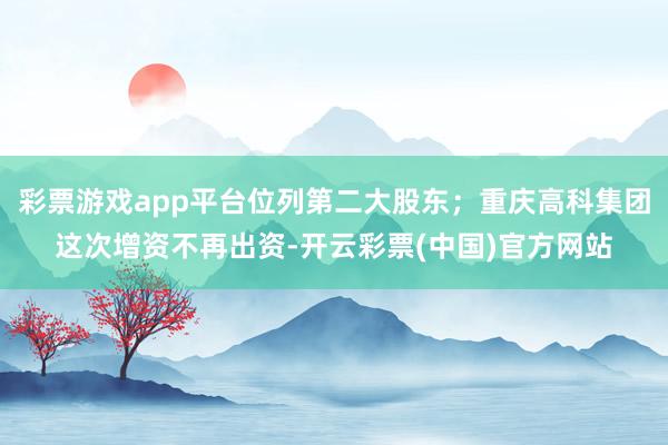 彩票游戏app平台位列第二大股东；重庆高科集团这次增资不再出资-开云彩票(中国)官方网站