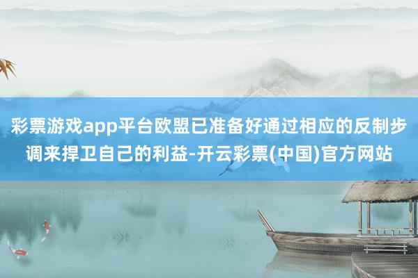 彩票游戏app平台欧盟已准备好通过相应的反制步调来捍卫自己的利益-开云彩票(中国)官方网站