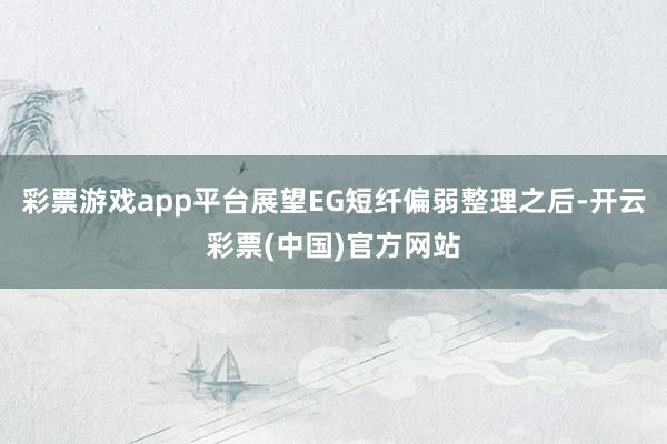 彩票游戏app平台展望EG短纤偏弱整理之后-开云彩票(中国)官方网站