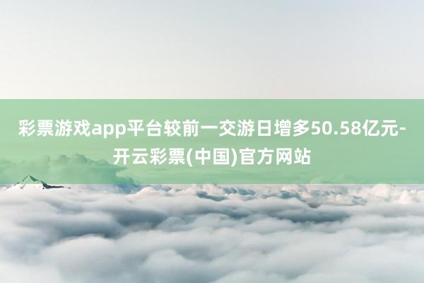 彩票游戏app平台较前一交游日增多50.58亿元-开云彩票(中国)官方网站