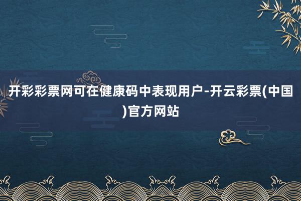 开彩彩票网可在健康码中表现用户-开云彩票(中国)官方网站