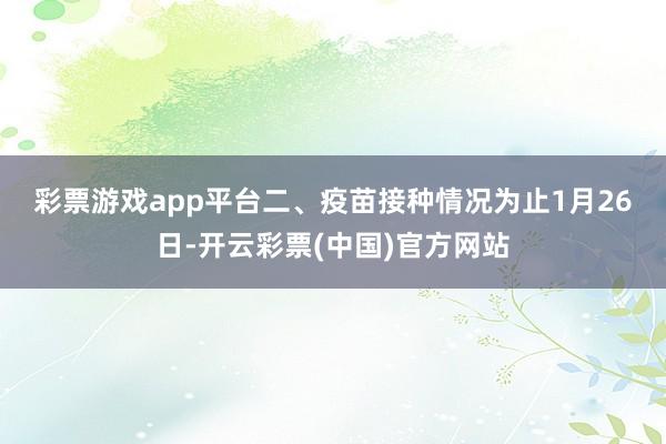 彩票游戏app平台　　二、疫苗接种情况　　为止1月26日-开云彩票(中国)官方网站