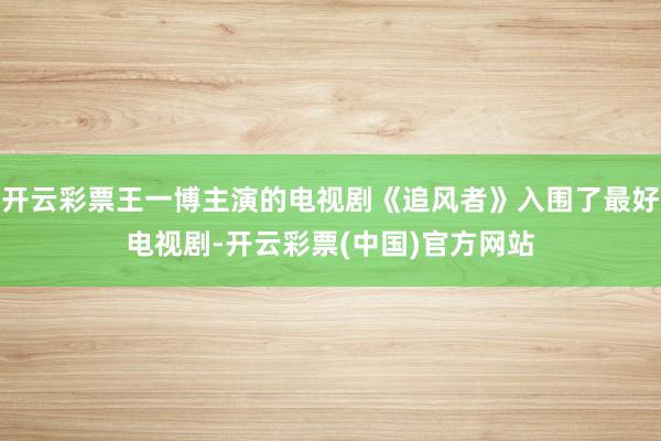 开云彩票王一博主演的电视剧《追风者》入围了最好电视剧-开云彩票(中国)官方网站
