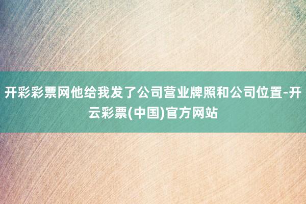 开彩彩票网他给我发了公司营业牌照和公司位置-开云彩票(中国)官方网站