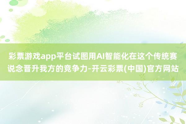 彩票游戏app平台试图用AI智能化在这个传统赛说念晋升我方的竞争力-开云彩票(中国)官方网站