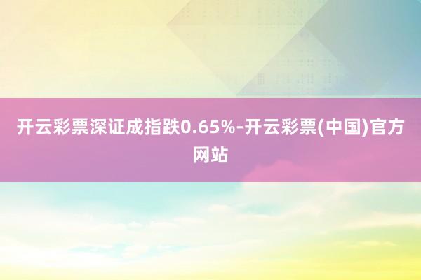 开云彩票深证成指跌0.65%-开云彩票(中国)官方网站