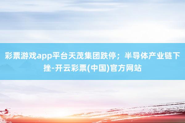 彩票游戏app平台天茂集团跌停；半导体产业链下挫-开云彩票(中国)官方网站