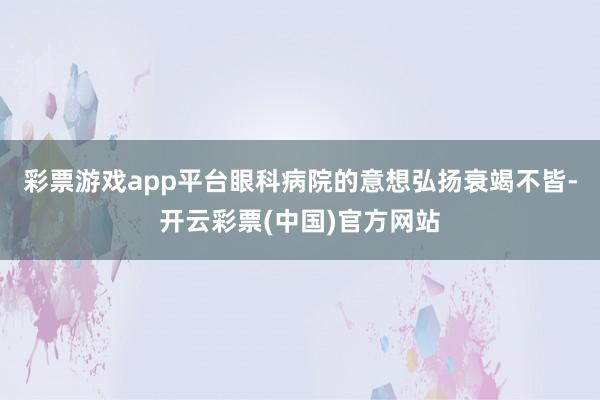 彩票游戏app平台眼科病院的意想弘扬衰竭不皆-开云彩票(中国)官方网站