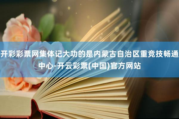 开彩彩票网集体记大功的是内蒙古自治区重竞技畅通中心-开云彩票(中国)官方网站