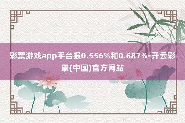 彩票游戏app平台报0.556%和0.687%-开云彩票(中国)官方网站