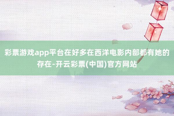 彩票游戏app平台在好多在西洋电影内部都有她的存在-开云彩票(中国)官方网站