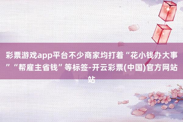 彩票游戏app平台不少商家均打着“花小钱办大事”“帮雇主省钱”等标签-开云彩票(中国)官方网站