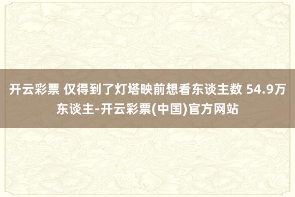 开云彩票 仅得到了灯塔映前想看东谈主数 54.9万东谈主-开云彩票(中国)官方网站