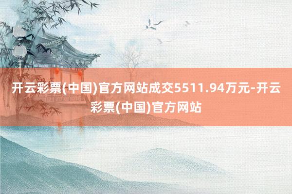 开云彩票(中国)官方网站成交5511.94万元-开云彩票(中国)官方网站