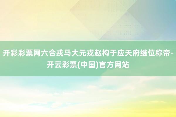 开彩彩票网六合戎马大元戎赵构于应天府继位称帝-开云彩票(中国)官方网站