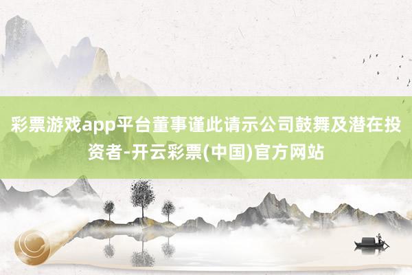 彩票游戏app平台董事谨此请示公司鼓舞及潜在投资者-开云彩票(中国)官方网站