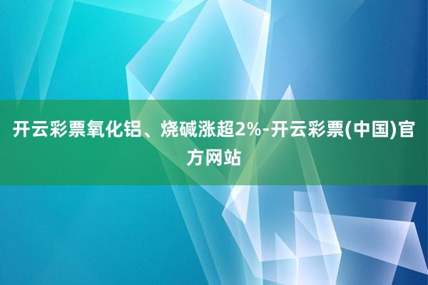 开云彩票氧化铝、烧碱涨超2%-开云彩票(中国)官方网站