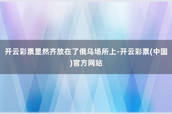 开云彩票显然齐放在了俄乌场所上-开云彩票(中国)官方网站