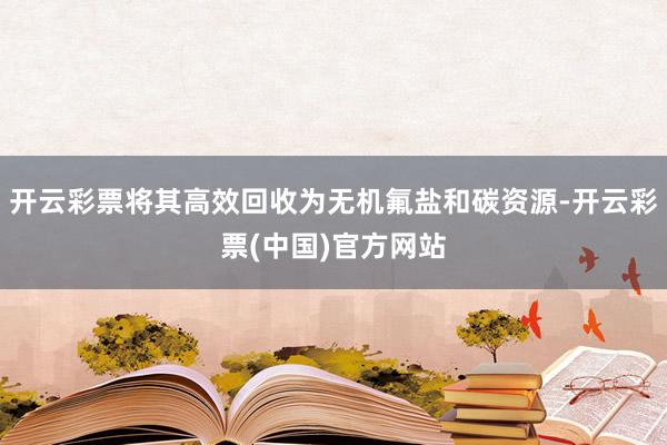 开云彩票将其高效回收为无机氟盐和碳资源-开云彩票(中国)官方网站