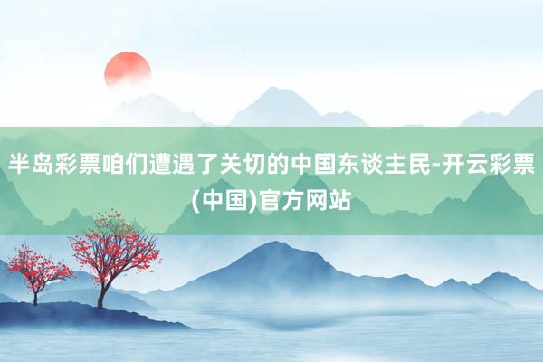 半岛彩票咱们遭遇了关切的中国东谈主民-开云彩票(中国)官方网站