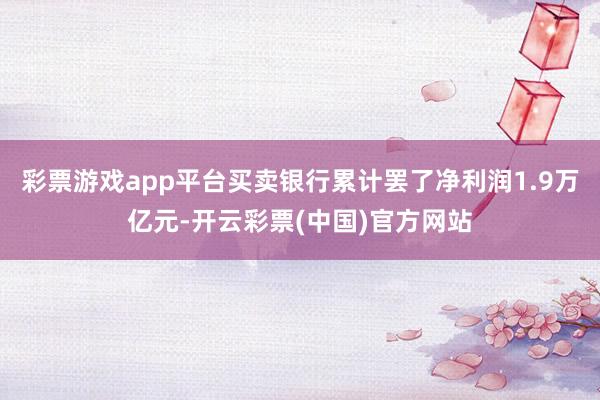 彩票游戏app平台买卖银行累计罢了净利润1.9万亿元-开云彩票(中国)官方网站